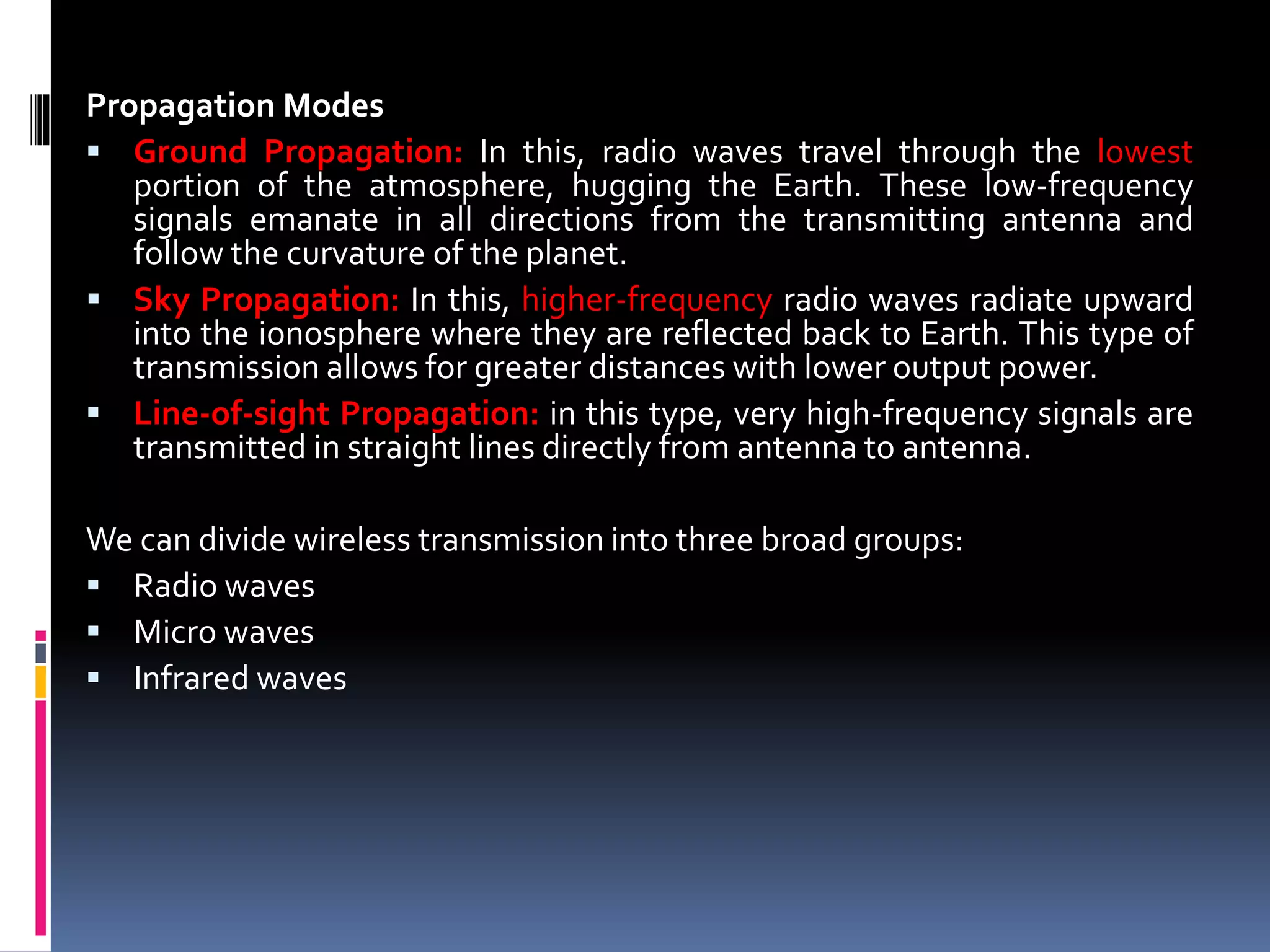 Propagation Modes
 Ground Propagation: In this, radio waves travel through the lowest
portion of the atmosphere, hugging the Earth. These low-frequency
signals emanate in all directions from the transmitting antenna and
follow the curvature of the planet.
 Sky Propagation: In this, higher-frequency radio waves radiate upward
into the ionosphere where they are reflected back to Earth. This type of
transmission allows for greater distances with lower output power.
 Line-of-sight Propagation: in this type, very high-frequency signals are
transmitted in straight lines directly from antenna to antenna.
We can divide wireless transmission into three broad groups:
 Radio waves
 Micro waves
 Infrared waves
 