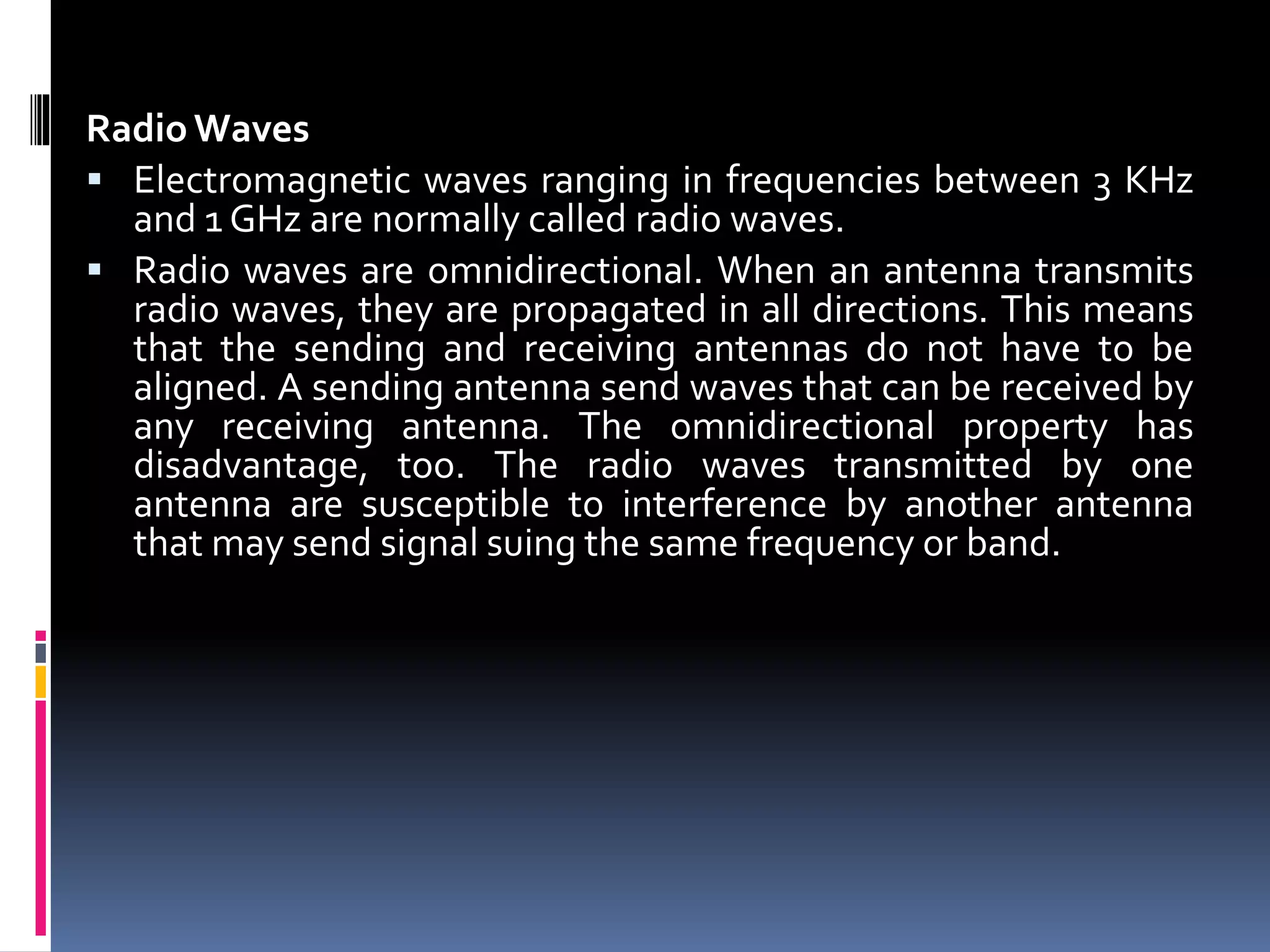 Radio Waves
 Electromagnetic waves ranging in frequencies between 3 KHz
and 1 GHz are normally called radio waves.
 Radio waves are omnidirectional. When an antenna transmits
radio waves, they are propagated in all directions. This means
that the sending and receiving antennas do not have to be
aligned. A sending antenna send waves that can be received by
any receiving antenna. The omnidirectional property has
disadvantage, too. The radio waves transmitted by one
antenna are susceptible to interference by another antenna
that may send signal suing the same frequency or band.
 