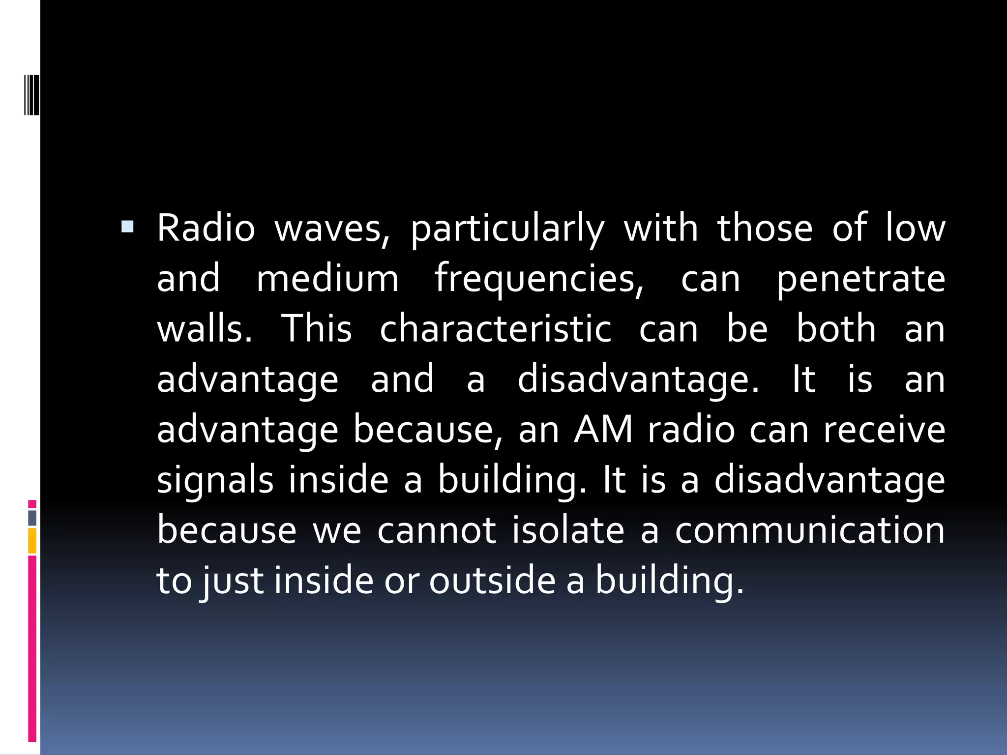  Radio waves, particularly with those of low
and medium frequencies, can penetrate
walls. This characteristic can be both an
advantage and a disadvantage. It is an
advantage because, an AM radio can receive
signals inside a building. It is a disadvantage
because we cannot isolate a communication
to just inside or outside a building.
 