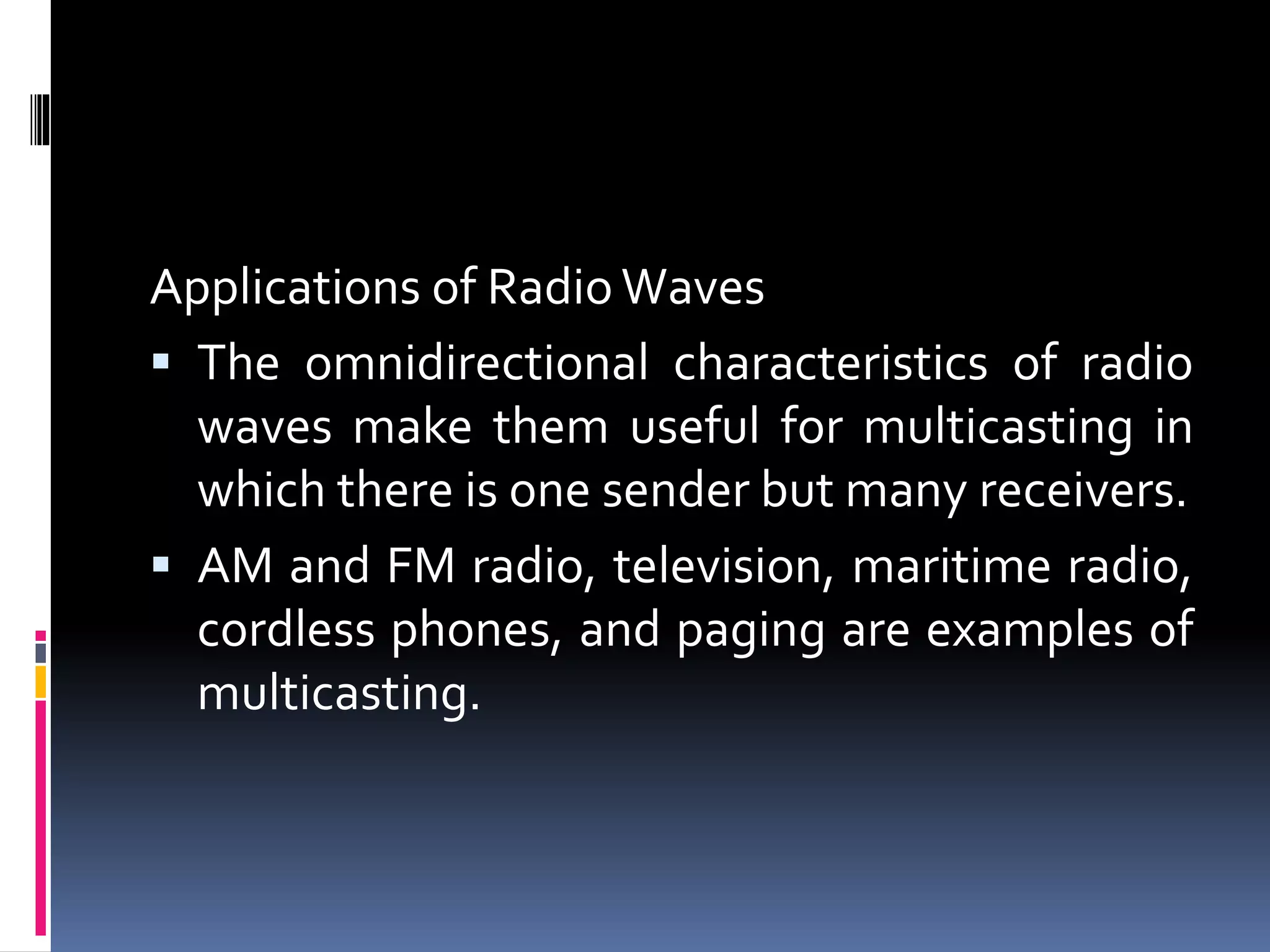 Applications of Radio Waves
 The omnidirectional characteristics of radio
waves make them useful for multicasting in
which there is one sender but many receivers.
 AM and FM radio, television, maritime radio,
cordless phones, and paging are examples of
multicasting.
 