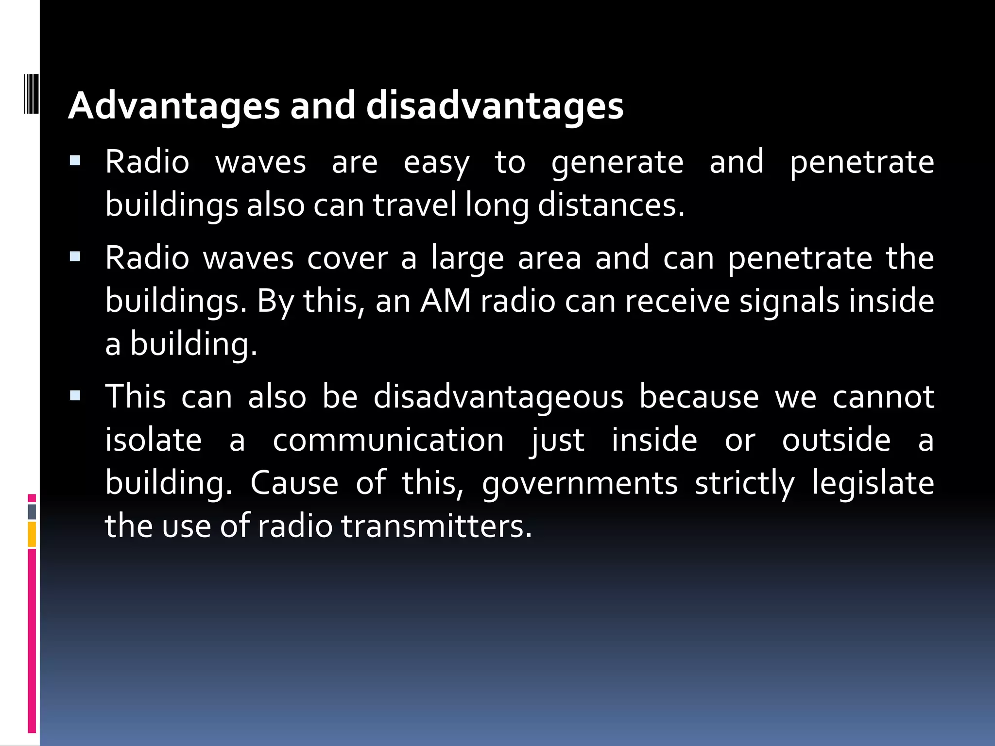 Advantages and disadvantages
 Radio waves are easy to generate and penetrate
buildings also can travel long distances.
 Radio waves cover a large area and can penetrate the
buildings. By this, an AM radio can receive signals inside
a building.
 This can also be disadvantageous because we cannot
isolate a communication just inside or outside a
building. Cause of this, governments strictly legislate
the use of radio transmitters.
 