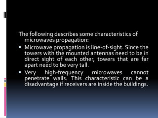 The following describes some characteristics of
microwaves propagation:
 Microwave propagation is line-of-sight. Since the
towers with the mounted antennas need to be in
direct sight of each other, towers that are far
apart need to be very tall.
 Very high-frequency microwaves cannot
penetrate walls. This characteristic can be a
disadvantage if receivers are inside the buildings.
 