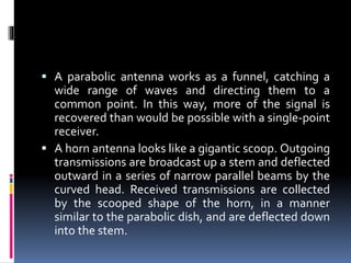  A parabolic antenna works as a funnel, catching a
wide range of waves and directing them to a
common point. In this way, more of the signal is
recovered than would be possible with a single-point
receiver.
 A horn antenna looks like a gigantic scoop. Outgoing
transmissions are broadcast up a stem and deflected
outward in a series of narrow parallel beams by the
curved head. Received transmissions are collected
by the scooped shape of the horn, in a manner
similar to the parabolic dish, and are deflected down
into the stem.
 
