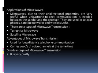 Applications of MicroWaves
 Microwaves, due to their unidirectional properties, are very
useful when unicast(one-to-one) communication is needed
between the sender and the receiver. They are used in cellular
phones, satellite networks and wireless LANs.
 There are 2 types of MicrowaveTransmission :
 Terrestrial Microwave
 Satellite Microwave
Advantages of MicrowaveTransmission
 Used for long distance telephone communication
 Carries 1000's of voice channels at the same time
Disadvantages of MicrowaveTransmission
 It is very costly
 