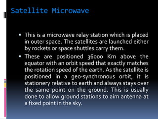 Satellite Microwave
 This is a microwave relay station which is placed
in outer space. The satellites are launched either
by rockets or space shuttles carry them.
 These are positioned 36000 Km above the
equator with an orbit speed that exactly matches
the rotation speed of the earth. As the satellite is
positioned in a geo-synchronous orbit, it is
stationery relative to earth and always stays over
the same point on the ground. This is usually
done to allow ground stations to aim antenna at
a fixed point in the sky.
 