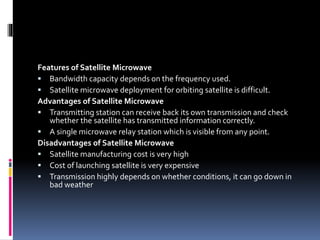 Features of Satellite Microwave
 Bandwidth capacity depends on the frequency used.
 Satellite microwave deployment for orbiting satellite is difficult.
Advantages of Satellite Microwave
 Transmitting station can receive back its own transmission and check
whether the satellite has transmitted information correctly.
 A single microwave relay station which is visible from any point.
Disadvantages of Satellite Microwave
 Satellite manufacturing cost is very high
 Cost of launching satellite is very expensive
 Transmission highly depends on whether conditions, it can go down in
bad weather
 