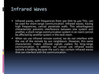Infrared Waves
 Infrared waves, with frequencies from 300 GHz to 400 THz, can
be used for short-range communication. Infrared waves, having
high frequencies, cannot penetrate walls. This advantageous
characteristic prevents interference between one system and
another, a short-range communication system in on room cannot
be affected by another system in the next room.
 When we use infrared remote control, we do not interfere with
the use of the remote by our neighbours. However, this same
characteristic makes infrared signals useless for long-range
communication. In addition, we cannot use infrared waves
outside a building because the sun's rays contain infrared waves
that can interfere with the communication.
 