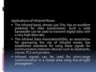 Applications of InfraredWaves
 The infrared band, almost 400 THz, has an excellent
potential for data transmission. Such a wide
bandwidth can be used to transmit digital data with
a very high data rate.
 The Infrared Data Association(IrDA), an association
for sponsoring the use of infrared waves, has
established standards for using these signals for
communication between devices such as keyboards,
mouse, PCs and printers.
 Infrared signals can be used for short-range
communication in a closed area using line-of-sight
propagation.
 