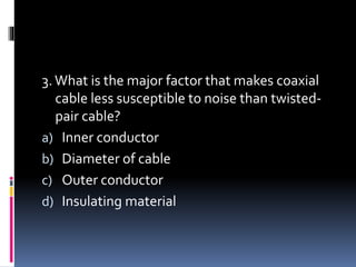3.What is the major factor that makes coaxial
cable less susceptible to noise than twisted-
pair cable?
a) Inner conductor
b) Diameter of cable
c) Outer conductor
d) Insulating material
 