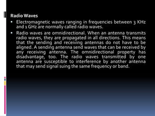 Radio Waves
 Electromagnetic waves ranging in frequencies between 3 KHz
and 1 GHz are normally called radio waves.
 Radio waves are omnidirectional. When an antenna transmits
radio waves, they are propagated in all directions. This means
that the sending and receiving antennas do not have to be
aligned. A sending antenna send waves that can be received by
any receiving antenna. The omnidirectional property has
disadvantage, too. The radio waves transmitted by one
antenna are susceptible to interference by another antenna
that may send signal suing the same frequency or band.
 