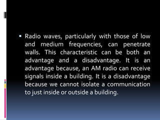  Radio waves, particularly with those of low
and medium frequencies, can penetrate
walls. This characteristic can be both an
advantage and a disadvantage. It is an
advantage because, an AM radio can receive
signals inside a building. It is a disadvantage
because we cannot isolate a communication
to just inside or outside a building.
 