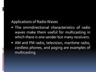 Applications of Radio Waves
 The omnidirectional characteristics of radio
waves make them useful for multicasting in
which there is one sender but many receivers.
 AM and FM radio, television, maritime radio,
cordless phones, and paging are examples of
multicasting.
 