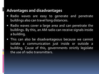 Advantages and disadvantages
 Radio waves are easy to generate and penetrate
buildings also can travel long distances.
 Radio waves cover a large area and can penetrate the
buildings. By this, an AM radio can receive signals inside
a building.
 This can also be disadvantageous because we cannot
isolate a communication just inside or outside a
building. Cause of this, governments strictly legislate
the use of radio transmitters.
 