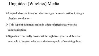 Unguided (Wireless) Media
Unguided media transport electromagnetic waves without using a
physical conductor.
 This type of communication is often referred to as wireless
communication.
Signals are normally broadcast through free space and thus are
available to anyone who has a device capable of receiving them.
 