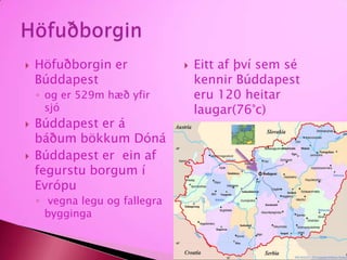 Höfuðborgin er Búddapest og er 529m hæð yfir sjóBúddapest er á báðum bökkum DónáBúddapest er  ein af  fegurstu borgum í Evrópu vegna legu og fallegra byggingaEitt af því sem sé kennir Búddapest  eru 120 heitar laugar(76°c)Höfuðborgin
