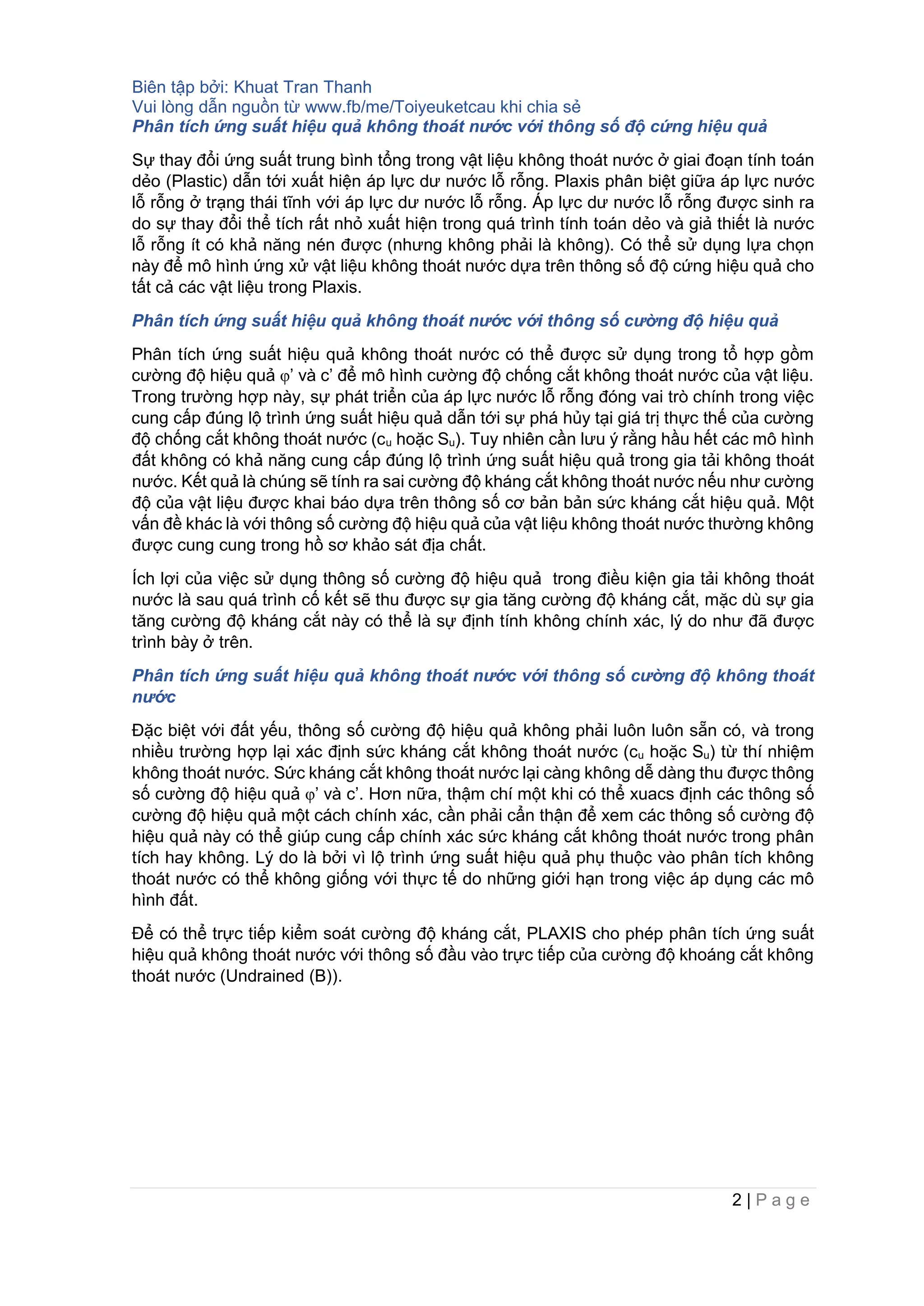 Biên tập bởi: Khuat Tran Thanh
Vui lòng dẫn nguồn từ www.fb/me/Toiyeuketcau khi chia sẻ
2 | P a g e
Phân tích ứng suất hiệu quả không thoát nước với thông số độ cứng hiệu quả
Sự thay đổi ứng suất trung bình tổng trong vật liệu không thoát nước ở giai đoạn tính toán
dẻo (Plastic) dẫn tới xuất hiện áp lực dư nước lỗ rỗng. Plaxis phân biệt giữa áp lực nước
lỗ rỗng ở trạng thái tĩnh với áp lực dư nước lỗ rỗng. Áp lực dư nước lỗ rỗng được sinh ra
do sự thay đổi thể tích rất nhỏ xuất hiện trong quá trình tính toán dẻo và giả thiết là nước
lỗ rỗng ít có khả năng nén được (nhưng không phải là không). Có thể sử dụng lựa chọn
này để mô hình ứng xử vật liệu không thoát nước dựa trên thông số độ cứng hiệu quả cho
tất cả các vật liệu trong Plaxis.
Phân tích ứng suất hiệu quả không thoát nước với thông số cường độ hiệu quả
Phân tích ứng suất hiệu quả không thoát nước có thể được sử dụng trong tổ hợp gồm
cường độ hiệu quả φ’ và c’ để mô hình cường độ chống cắt không thoát nước của vật liệu.
Trong trường hợp này, sự phát triển của áp lực nước lỗ rỗng đóng vai trò chính trong việc
cung cấp đúng lộ trình ứng suất hiệu quả dẫn tới sự phá hủy tại giá trị thực thế của cường
độ chống cắt không thoát nước (cu hoặc Su). Tuy nhiên cần lưu ý rằng hầu hết các mô hình
đất không có khả năng cung cấp đúng lộ trình ứng suất hiệu quả trong gia tải không thoát
nước. Kết quả là chúng sẽ tính ra sai cường độ kháng cắt không thoát nước nếu như cường
độ của vật liệu được khai báo dựa trên thông số cơ bản bản sức kháng cắt hiệu quả. Một
vấn đề khác là với thông số cường độ hiệu quả của vật liệu không thoát nước thường không
được cung cung trong hồ sơ khảo sát địa chất.
Ích lợi của việc sử dụng thông số cường độ hiệu quả trong điều kiện gia tải không thoát
nước là sau quá trình cố kết sẽ thu được sự gia tăng cường độ kháng cắt, mặc dù sự gia
tăng cường độ kháng cắt này có thể là sự định tính không chính xác, lý do như đã được
trình bày ở trên.
Phân tích ứng suất hiệu quả không thoát nước với thông số cường độ không thoát
nước
Đặc biệt với đất yếu, thông số cường độ hiệu quả không phải luôn luôn sẵn có, và trong
nhiều trường hợp lại xác định sức kháng cắt không thoát nước (cu hoặc Su) từ thí nhiệm
không thoát nước. Sức kháng cắt không thoát nước lại càng không dễ dàng thu được thông
số cường độ hiệu quả φ’ và c’. Hơn nữa, thậm chí một khi có thể xuacs định các thông số
cường độ hiệu quả một cách chính xác, cần phải cẩn thận để xem các thông số cường độ
hiệu quả này có thể giúp cung cấp chính xác sức kháng cắt không thoát nước trong phân
tích hay không. Lý do là bởi vì lộ trình ứng suất hiệu quả phụ thuộc vào phân tích không
thoát nước có thể không giống với thực tế do những giới hạn trong việc áp dụng các mô
hình đất.
Để có thể trực tiếp kiểm soát cường độ kháng cắt, PLAXIS cho phép phân tích ứng suất
hiệu quả không thoát nước với thông số đầu vào trực tiếp của cường độ khoáng cắt không
thoát nước (Undrained (B)).
 