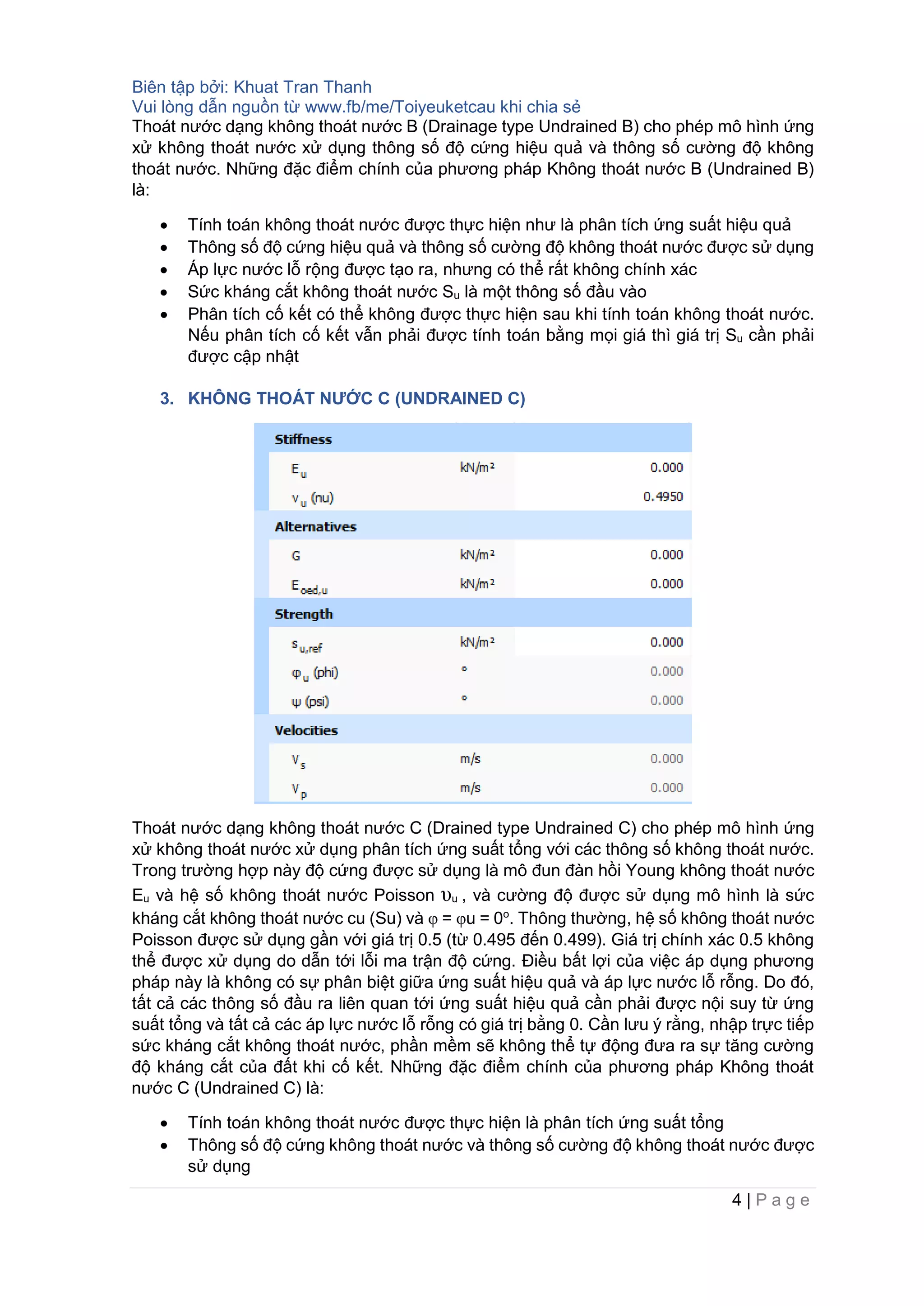 Biên tập bởi: Khuat Tran Thanh
Vui lòng dẫn nguồn từ www.fb/me/Toiyeuketcau khi chia sẻ
4 | P a g e
Thoát nước dạng không thoát nước B (Drainage type Undrained B) cho phép mô hình ứng
xử không thoát nước xử dụng thông số độ cứng hiệu quả và thông số cường độ không
thoát nước. Những đặc điểm chính của phương pháp Không thoát nước B (Undrained B)
là:
• Tính toán không thoát nước được thực hiện như là phân tích ứng suất hiệu quả
• Thông số độ cứng hiệu quả và thông số cường độ không thoát nước được sử dụng
• Áp lực nước lỗ rộng được tạo ra, nhưng có thể rất không chính xác
• Sức kháng cắt không thoát nước Su là một thông số đầu vào
• Phân tích cố kết có thể không được thực hiện sau khi tính toán không thoát nước.
Nếu phân tích cố kết vẫn phải được tính toán bằng mọi giá thì giá trị Su cần phải
được cập nhật
3. KHÔNG THOÁT NƯỚC C (UNDRAINED C)
Thoát nước dạng không thoát nước C (Drained type Undrained C) cho phép mô hình ứng
xử không thoát nước xử dụng phân tích ứng suất tổng với các thông số không thoát nước.
Trong trường hợp này độ cứng được sử dụng là mô đun đàn hồi Young không thoát nước
Eu và hệ số không thoát nước Poisson υu , và cường độ được sử dụng mô hình là sức
kháng cắt không thoát nước cu (Su) và φ = φu = 0o
. Thông thường, hệ số không thoát nước
Poisson được sử dụng gần với giá trị 0.5 (từ 0.495 đến 0.499). Giá trị chính xác 0.5 không
thể được xử dụng do dẫn tới lỗi ma trận độ cứng. Điều bất lợi của việc áp dụng phương
pháp này là không có sự phân biệt giữa ứng suất hiệu quả và áp lực nước lỗ rỗng. Do đó,
tất cả các thông số đầu ra liên quan tới ứng suất hiệu quả cần phải được nội suy từ ứng
suất tổng và tất cả các áp lực nước lỗ rỗng có giá trị bằng 0. Cần lưu ý rằng, nhập trực tiếp
sức kháng cắt không thoát nước, phần mềm sẽ không thể tự động đưa ra sự tăng cường
độ kháng cắt của đất khi cố kết. Những đặc điểm chính của phương pháp Không thoát
nước C (Undrained C) là:
• Tính toán không thoát nước được thực hiện là phân tích ứng suất tổng
• Thông số độ cứng không thoát nước và thông số cường độ không thoát nước được
sử dụng
 