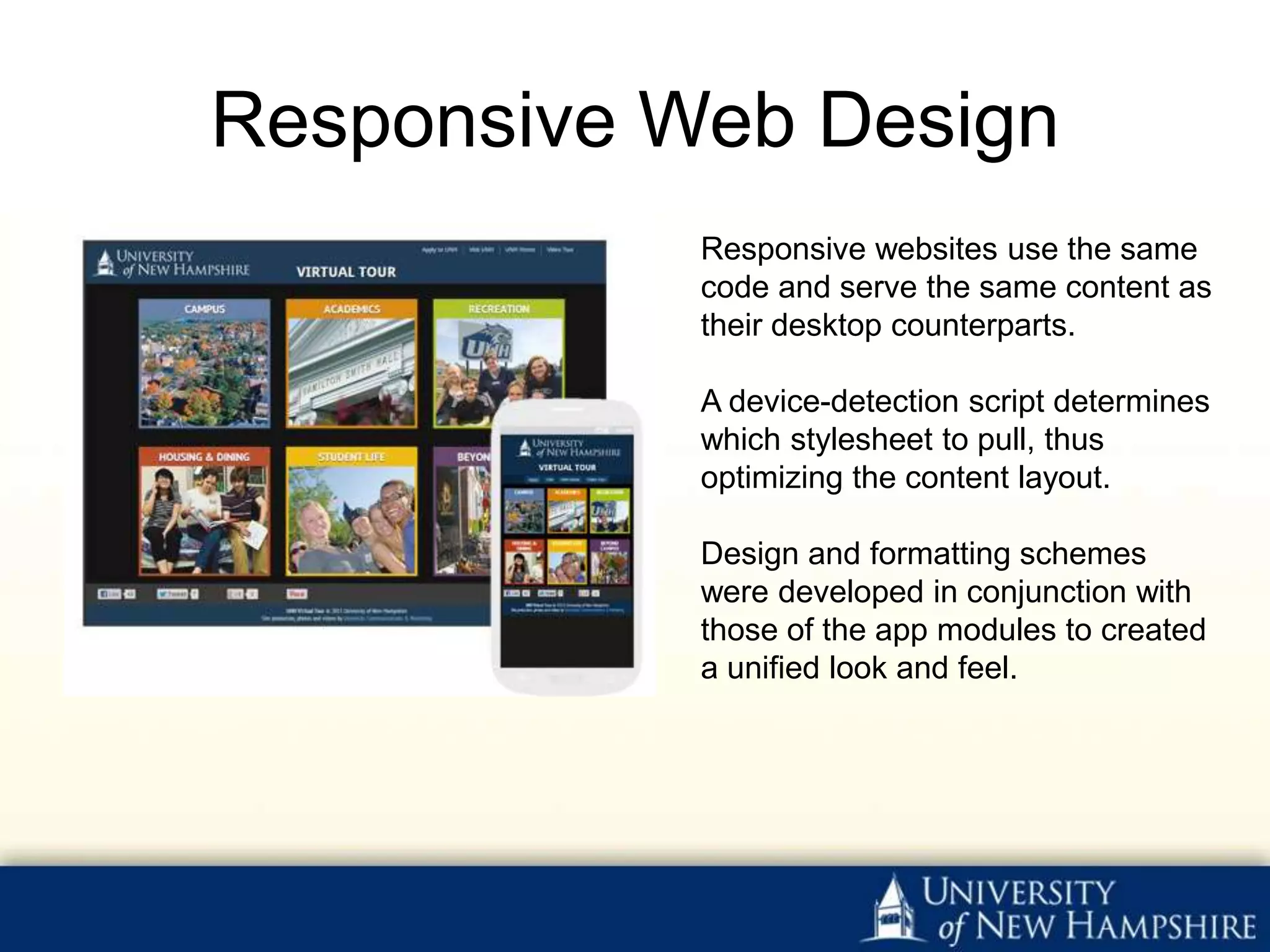 Responsive Web Design
            Responsive websites use the same
            code and serve the same content as
            their desktop counterparts.

            A device-detection script determines
            which stylesheet to pull, thus
            optimizing the content layout.

            Design and formatting schemes
            were developed in conjunction with
            those of the app modules to created
            a unified look and feel.
 