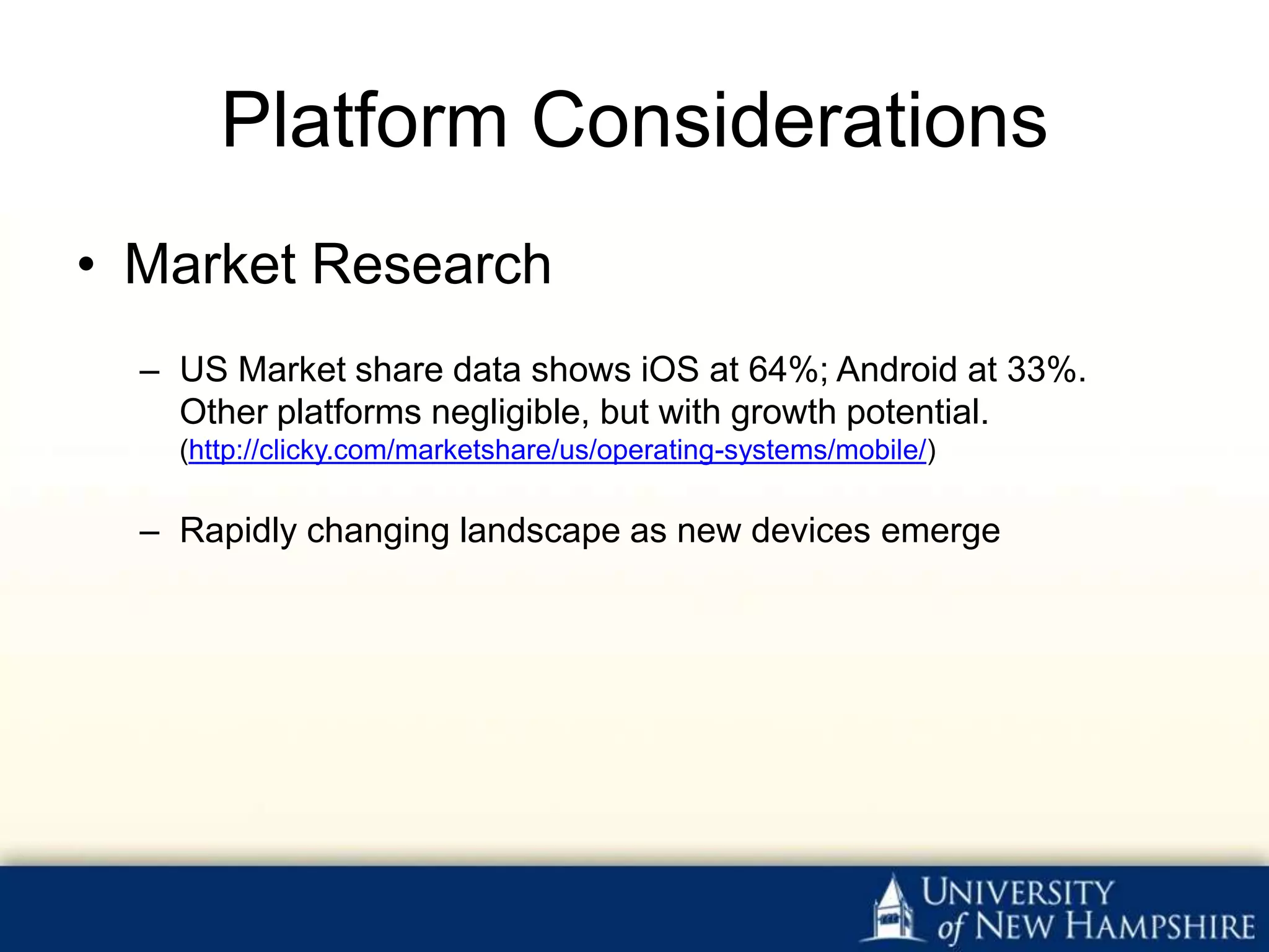 Platform Considerations
• Market Research
  – US Market share data shows iOS at 64%; Android at 33%.
    Other platforms negligible, but with growth potential.
    (http://clicky.com/marketshare/us/operating-systems/mobile/)

  – Rapidly changing landscape as new devices emerge
 