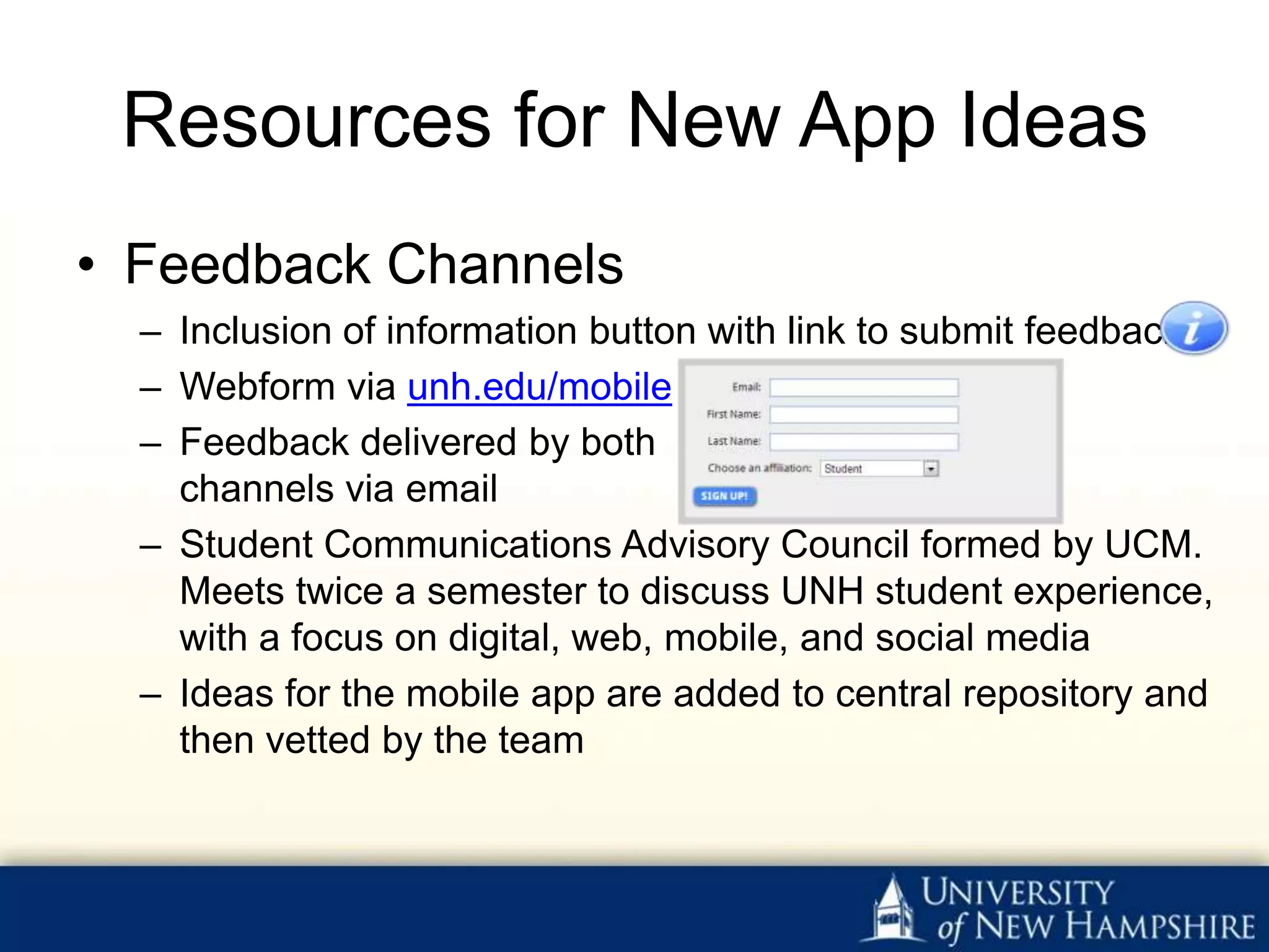 Resources for New App Ideas
• Feedback Channels
  – Inclusion of information button with link to submit feedback ▶
  – Webform via unh.edu/mobile ▶
  – Feedback delivered by both
    channels via email
  – Student Communications Advisory Council formed by UCM.
    Meets twice a semester to discuss UNH student experience,
    with a focus on digital, web, mobile, and social media
  – Ideas for the mobile app are added to central repository and
    then vetted by the team
 
