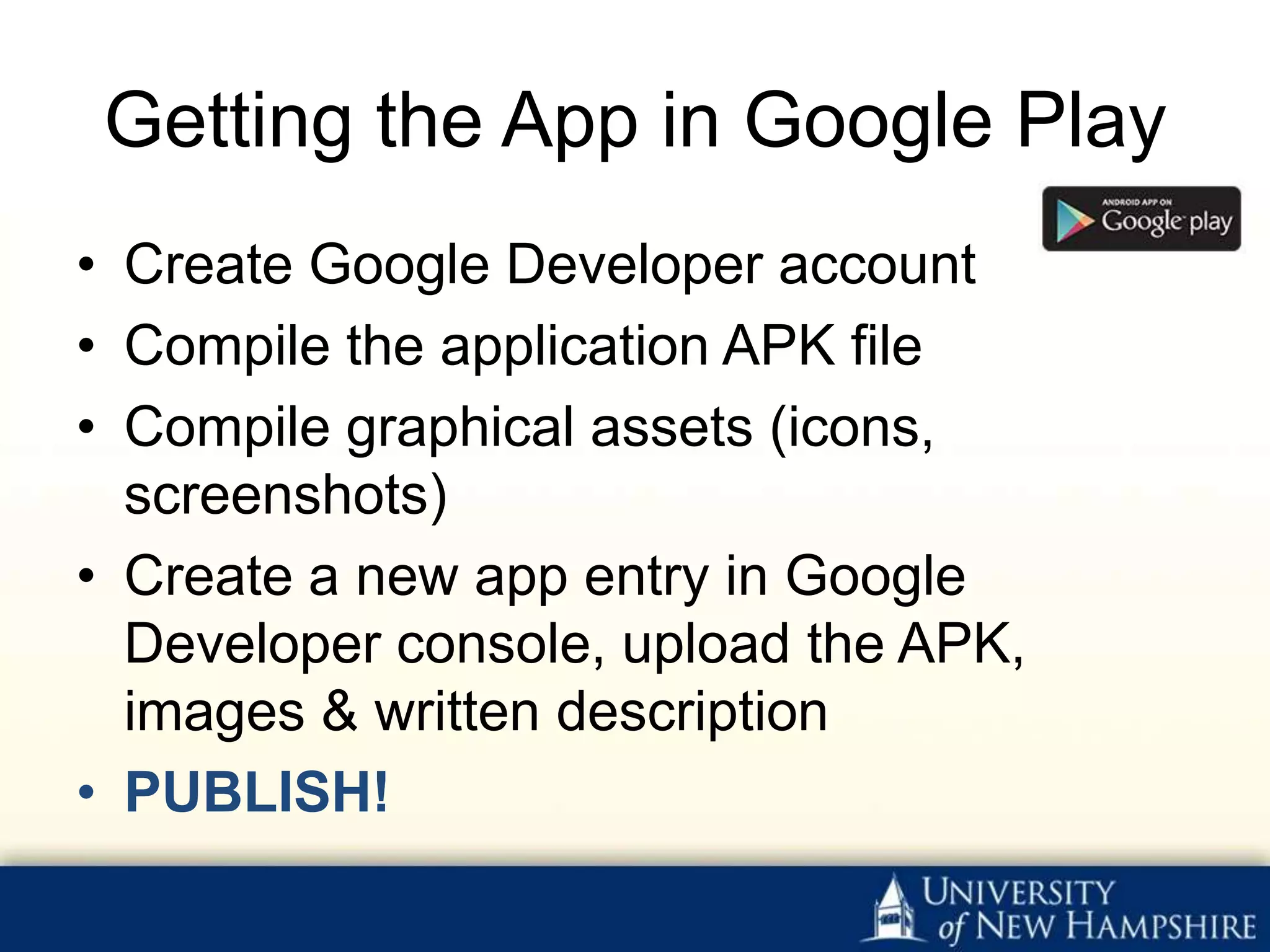 Getting the App in Google Play
• Create Google Developer account
• Compile the application APK file
• Compile graphical assets (icons,
  screenshots)
• Create a new app entry in Google
  Developer console, upload the APK,
  images & written description
• PUBLISH!
 