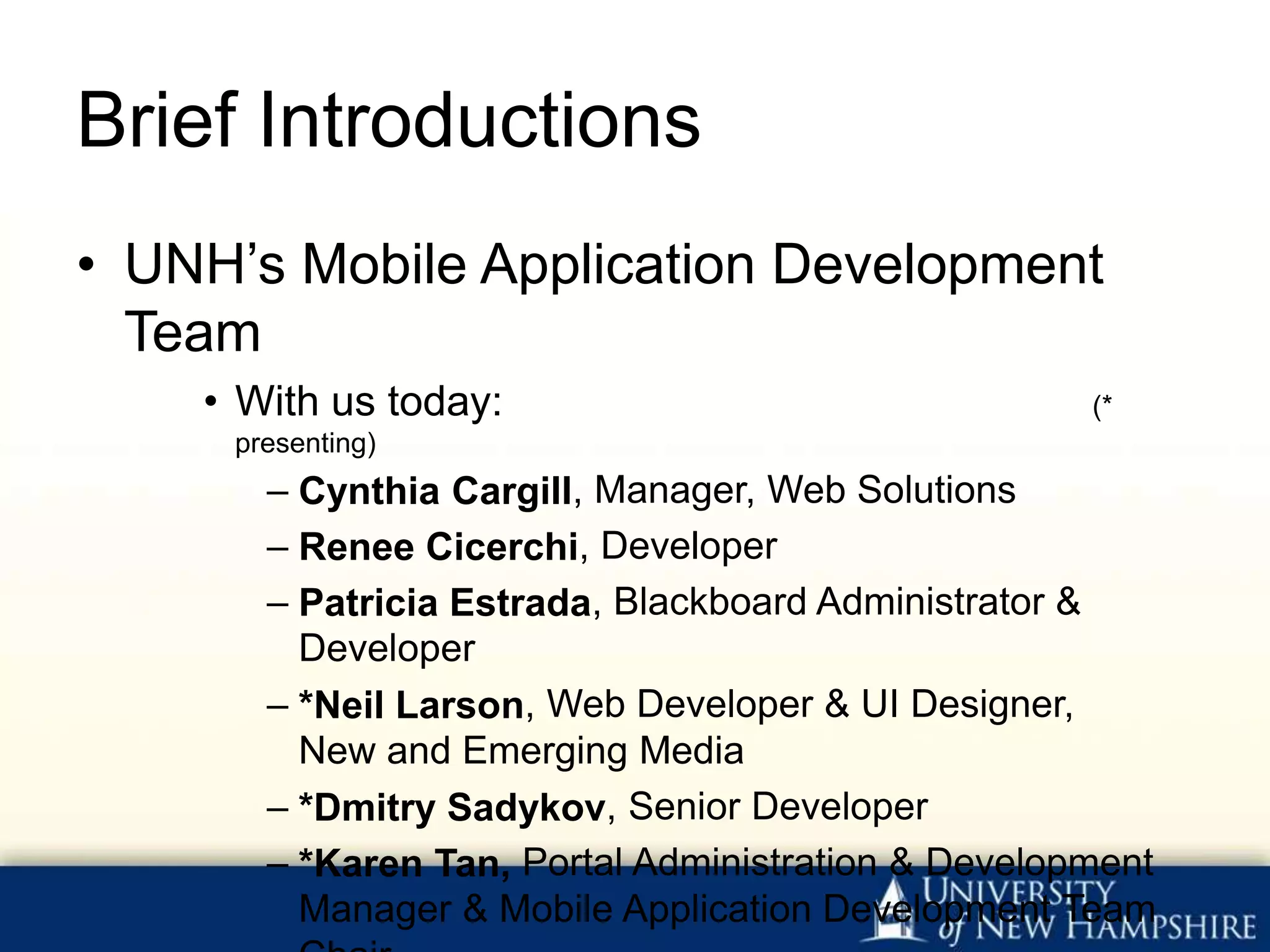 Brief Introductions
• UNH’s Mobile Application Development
  Team
    • With us today:                                (*
     presenting)
       – Cynthia Cargill, Manager, Web Solutions
       – Renee Cicerchi, Developer
       – Patricia Estrada, Blackboard Administrator &
         Developer
       – *Neil Larson, Web Developer & UI Designer,
         New and Emerging Media
       – *Dmitry Sadykov, Senior Developer
       – *Karen Tan, Portal Administration & Development
         Manager & Mobile Application Development Team
 