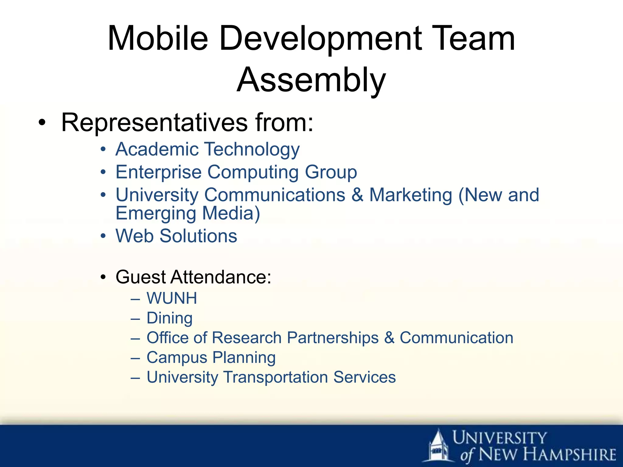 Mobile Development Team
             Assembly
• Representatives from:
     • Academic Technology
     • Enterprise Computing Group
     • University Communications & Marketing (New and
       Emerging Media)
     • Web Solutions

     • Guest Attendance:
        –   WUNH
        –   Dining
        –   Office of Research Partnerships & Communication
        –   Campus Planning
        –   University Transportation Services
 