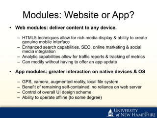 Modules: Website or App?
• Web modules: deliver content to any device.

   – HTML5 techniques allow for rich media display & ability to create
     genuine mobile interface
   – Enhanced search capabilities, SEO, online marketing & social
     media integration
   – Analytic capabilities allow for traffic reports & tracking of metrics
   – Can modify without having to offer an app update

• App modules: greater interaction on native devices & OS

   –   GPS, camera, augmented reality, local file system
   –   Benefit of remaining self-contained; no reliance on web server
   –   Control of overall UI design scheme
   –   Ability to operate offline (to some degree)


                                                                        10
 