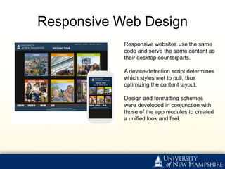 Responsive Web Design
            Responsive websites use the same
            code and serve the same content as
            their desktop counterparts.

            A device-detection script determines
            which stylesheet to pull, thus
            optimizing the content layout.

            Design and formatting schemes
            were developed in conjunction with
            those of the app modules to created
            a unified look and feel.
 