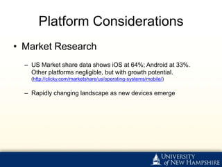 Platform Considerations
• Market Research
  – US Market share data shows iOS at 64%; Android at 33%.
    Other platforms negligible, but with growth potential.
    (http://clicky.com/marketshare/us/operating-systems/mobile/)

  – Rapidly changing landscape as new devices emerge
 