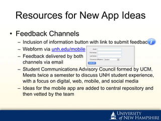 Resources for New App Ideas
• Feedback Channels
  – Inclusion of information button with link to submit feedback ▶
  – Webform via unh.edu/mobile ▶
  – Feedback delivered by both
    channels via email
  – Student Communications Advisory Council formed by UCM.
    Meets twice a semester to discuss UNH student experience,
    with a focus on digital, web, mobile, and social media
  – Ideas for the mobile app are added to central repository and
    then vetted by the team
 