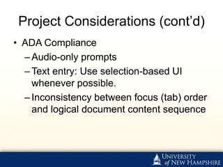 Project Considerations (cont’d)
• ADA Compliance
  – Audio-only prompts
  – Text entry: Use selection-based UI
    whenever possible.
  – Inconsistency between focus (tab) order
    and logical document content sequence
 