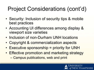 Project Considerations (cont’d)
• Security: Inclusion of security tips & mobile
  best practices
• Accounting UI differences among display &
  viewport size varieties
• Inclusion of non-Durham UNH locations
• Copyright & commercialization aspects
• Executive sponsorship = priority for UNH
• Effective promotion and marketing strategy
  – Campus publications, web and print
 