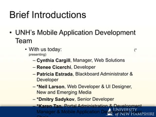 Brief Introductions
• UNH’s Mobile Application Development
  Team
    • With us today:                                (*
     presenting)
       – Cynthia Cargill, Manager, Web Solutions
       – Renee Cicerchi, Developer
       – Patricia Estrada, Blackboard Administrator &
         Developer
       – *Neil Larson, Web Developer & UI Designer,
         New and Emerging Media
       – *Dmitry Sadykov, Senior Developer
       – *Karen Tan, Portal Administration & Development
         Manager & Mobile Application Development Team
 