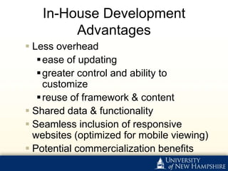 In-House Development
        Advantages
 Less overhead
    ease of updating
    greater control and ability to
     customize
    reuse of framework & content
 Shared data & functionality
 Seamless inclusion of responsive
  websites (optimized for mobile viewing)
 Potential commercialization benefits
 