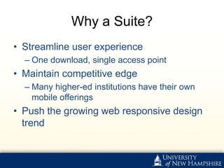 Why a Suite?
• Streamline user experience
  – One download, single access point
• Maintain competitive edge
  – Many higher-ed institutions have their own
    mobile offerings
• Push the growing web responsive design
  trend
 