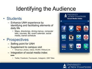 Identifying the Audience
• Students
  – Enhance UNH experience by
    identifying and facilitating elements of
    daily life
      • Maps, directories, dining menus, computer
        labs, courses, Bb, event calendar, social
        media, transit schedule

• Prospectives
  – Selling point for UNH
  – Supplement to campus visit
      •   Virtual tour, photos, videos, WUNH, Wildcat Link
  – Integration of social media index
    ▶▶▶
      •   Twitter, Facebook, Foursquare, Instagram, UNH Tales
 