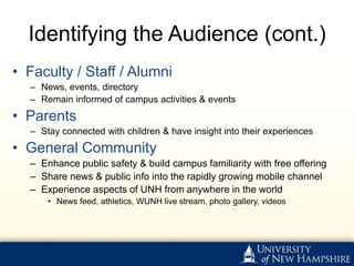 Identifying the Audience (cont.)
• Faculty / Staff / Alumni
  – News, events, directory
  – Remain informed of campus activities & events
• Parents
  – Stay connected with children & have insight into their experiences
• General Community
  – Enhance public safety & build campus familiarity with free offering
  – Share news & public info into the rapidly growing mobile channel
  – Experience aspects of UNH from anywhere in the world
      • News feed, athletics, WUNH live stream, photo gallery, videos
 