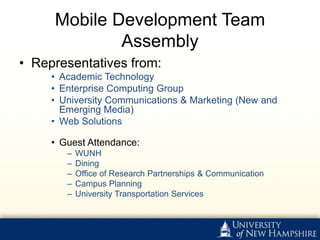 Mobile Development Team
             Assembly
• Representatives from:
     • Academic Technology
     • Enterprise Computing Group
     • University Communications & Marketing (New and
       Emerging Media)
     • Web Solutions

     • Guest Attendance:
        –   WUNH
        –   Dining
        –   Office of Research Partnerships & Communication
        –   Campus Planning
        –   University Transportation Services
 