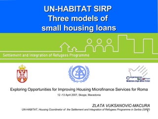 UN-HABITAT SIRP  Three models of  small housing loans ZLATA VUKSANOVIC-MACURA UN-HABITAT, Housing Coordinetor of  the Settlement and Integration of Refugees Programme in Serbia (SIRP) Exploring Opportunities for Improving Housing Microfinance Services for Roma 12 -13 April 2007, Skopje, Macedonia 
