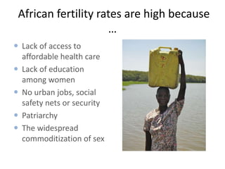 African fertility rates are high because
…
 Lack of access to
affordable health care
 Lack of education
among women
 No urban jobs, social
safety nets or security
 Patriarchy
 The widespread
commoditization of sex

 