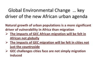 Global Environmental Change … key
driver of the new African urban agenda
Natural growth of urban populations is a more significant
driver of vulnerability in Africa than migration
 The impacts of GEC African migration will be felt in
African not globally
 The impacts of GEC migration will be felt in cities not
just the countryside
 GEC challenges cities face are not simply migration
induced

 
