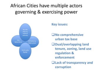 African Cities have multiple actors
governing & exercising power
Key issues:
No comprehensive
urban tax base
Dual/overlapping land
tenure, zoning, land use
regulation &
enforcement
Lack of transparency and
corruption

 