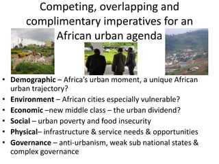 Competing, overlapping and
complimentary imperatives for an
African urban agenda

• Demographic – Africa’s urban moment, a unique African
urban trajectory?
• Environment – African cities especially vulnerable?
• Economic –new middle class – the urban dividend?
• Social – urban poverty and food insecurity
• Physical– infrastructure & service needs & opportunities
• Governance – anti-urbanism, weak sub national states &
complex governance

 