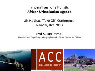 Imperatives for a Holistic
African Urbanisation Agenda

UN Habitat, ‘Take Off’ Conference,
Nairobi, Dec 2013
Prof Susan Parnell
University of Cape Town (Geography and African Centre for Cities)

 