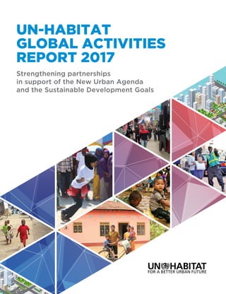 UN-HABITAT
GLOBAL ACTIVITIES
REPORT 2017
Strengthening partnerships
in support of the New Urban Agenda
and the Sustainable Development Goals
UN-Habitat’s Global Activities Report (GAR) 2017 aims to provide updates of the Agency’s
programmatic delivery at the global, regional and national levels for the years 2015-2016.
There has been a growing recognition of urbanization as an engine of sustainable development
over the past two years, as reflected in the New Urban Agenda (NUA) and the Sustainable
Development Goals (SDGs). Other important recent global agreements as indicated in the report
also emphasize the role of urbanization and local authorities in promoting resilience and risk
reduction as well as in mitigating and adaptation to climate change around the world. Against
this background, GAR 2017 focuses on selected normative and operational activities initiated by
the Agency in collaboration with partners to support governments at various levels in planning
and designing appropriate national urban policies and building institutional and human capacities
for sustainable urbanization.
In particular, this report pays tribute to the partnerships we have established in support of the
NUA and the SDGs in pursuit of a better urban future for all. UN-Habitat’s global initiatives are
focusing on supporting countries and cities to establish the foundation for harnessing the power
of urbanization for sustainable development, peace and security and human rights, ensuring
that no-one and no space is left behind. At the country level, the Agency aims at supporting
governments in the formulation of appropriate policies and strategies related to sustainable
urbanization, promoting national and local ownership of joint operations. Our technical advisory
services and capacity building also contribute to the development and implementation of urban
development policies as key pillars of UN-Habitat’s interventions. It is expected that the Report
2017 will contribute to a better understanding of our activities and highlight the partnerships
that provide political, technical and financial support much needed for the success of our work.
HS/018/17E
ISBN(Series): 978-92-1-133406-7
ISBN (Volume): 978-92-1-132732-8
UNITED NATIONS HUMAN SETTLEMENTS PROGRAMME
P.O.Box 30030,Nairobi 00100,Kenya;
Tel: +254-20-76263120; Fax: +254-20-76234266/7 (central office);
infohabitat@unhabitat.org www.unhabitat.org
 