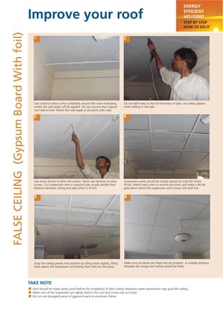 Improve your roof
TAKE NOTE
ENERGY
EFFICIENT
HOUSING
STEP BY STEP
HOW TO DO IT
FALSECEILING(GypsumBoardWithfoil)
1 2
3 4
5 6
Use a level to draw a line completely around the room indicating
where the wall angle will be applied. Do not assume that original
roof slab is level. Fasten the wall angle at all points with nails.
Do not drill holes to the full thickness of slab. Use safety glasses
while drilling in the slab.
Use screw drivers to drive the screws. Never use hammer to drive
screws. Cut suspension wire in required size usually double than
distance between ceiling and slab which is 8 inch.
Suspension wires should be closely spaced to hold the frame
ﬁrmly. Stretch each wire to remove any kinks and make a 90 de-
gree band where the suspension wire crosses the level line.
Drop the ceiling panels into position by tilting them slightly, lifting
them above the framework and letting them fall into the place.
Roof should be made water proof before the installation of false ceiling otherwise water penetration may spoil the ceiling.
Make sure all the suspenders are tightly ﬁxed in the roof and screws are not loose.
Do not use damaged pieces of gypsum board or aluminum frame.
Make sure all panels are ﬁxed and set properly A suitable distance
between fan wings and ceiling should be there.
 
