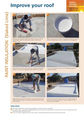 Improve your roof
TAKE NOTE
ENERGY
EFFICIENT
HOUSING
STEP BY STEP
HOW TO DO IT
PAINTINSULATION(SlakedLime)
1 2
3 4
5 6
Lime wash should be kept stirred during application so that lime remains suspended
Dry surface needs to be dampened before application of lime wash as to avoid suction of moisture from it but do not apply lime wash
immediately after wetting the surface.
Do not use rollers to apply lime wash on the surfaces. Use gloves during the work and avoid contact with eyes.
Remove dust and other particles from the roof surface with the
help of brush. Wash the surface with water to remove oily
deposits if any.
Apply second coat of lime wash after 3 hours drying of ﬁrst coat
with the help of a brush. Lime wash should be done from center
to the corners.
Give 24 hours time for setting of lime. Do not allow anyone to
walk on the roof during this time. Cover the surface if rains or
wind storms are expected.
While working with lime wash it is important to keep the material
stirred on regular basis in order to keep the lime in suspension.
Apply ﬁrst coat of lime wash using brush. Application should be
vigorour to ensure even application everywhere on the surface.
Let the surface dry for at least 3 hours depending upon the
weather conditions.
 
