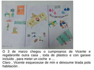 O 3 de marzo chegou o cumpreanos de Vicente e
regaláronlle outra casa , toda de plástico e con garaxe
incluído , para meter un coche e …
Claro , Vicente esqueceuse de mín e deixoume tirada pola
habitación .
 