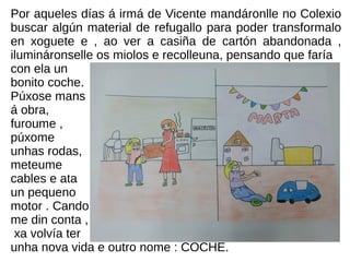 Por aqueles días á irmá de Vicente mandáronlle no Colexio
buscar algún material de refugallo para poder transformalo
en xoguete e , ao ver a casiña de cartón abandonada ,
ilumináronselle os miolos e recolleuna, pensando que faría
con ela un
bonito coche.
Púxose mans
á obra,
furoume ,
púxome
unhas rodas,
meteume
cables e ata
un pequeno
motor . Cando
me din conta ,
xa volvía ter
unha nova vida e outro nome : COCHE.
 